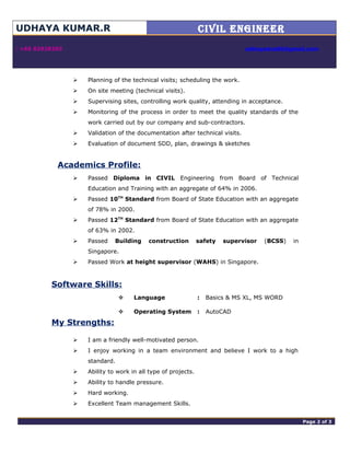 UDHAYA KUMAR.R CIVIL ENGINEER

 +65 82928203 udhayadce06@gmail.com
 Planning of the technical visits; scheduling the work.
 On site meeting (technical visits).
 Supervising sites, controlling work quality, attending in acceptance.
 Monitoring of the process in order to meet the quality standards of the
work carried out by our company and sub-contractors.
 Validation of the documentation after technical visits.
 Evaluation of document SDD, plan, drawings & sketches
Academics Profile:
 Passed Diploma in CIVIL Engineering from Board of Technical
Education and Training with an aggregate of 64% in 2006.
 Passed 10TH
Standard from Board of State Education with an aggregate
of 78% in 2000.
 Passed 12TH
Standard from Board of State Education with an aggregate
of 63% in 2002.
 Passed Building construction safety supervisor (BCSS) in
Singapore.
 Passed Work at height supervisor (WAHS) in Singapore.
Software Skills:
 Language : Basics & MS XL, MS WORD
 Operating System : AutoCAD
My Strengths:
 I am a friendly well-motivated person.
 I enjoy working in a team environment and believe I work to a high
standard.
 Ability to work in all type of projects.
 Ability to handle pressure.
 Hard working.
 Excellent Team management Skills.
adminPage 2 of 4 Page 2 of 3
 