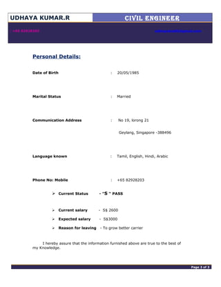 UDHAYA KUMAR.R CIVIL ENGINEER

 +65 82928203 udhayadce06@gmail.com
Personal Details:
Date of Birth : 20/05/1985
Marital Status : Married
Communication Address : No 19, lorong 21
Geylang, Singapore -388496
Language known : Tamil, English, Hindi, Arabic
Phone No: Mobile : +65 82928203
 Current Status - ”S “ PASS
 Current salary - S$ 2600
 Expected salary - S$3000
 Reason for leaving - To grow better carrier
I hereby assure that the information furnished above are true to the best of
my Knowledge.
adminPage 3 of 4 Page 3 of 3
 
