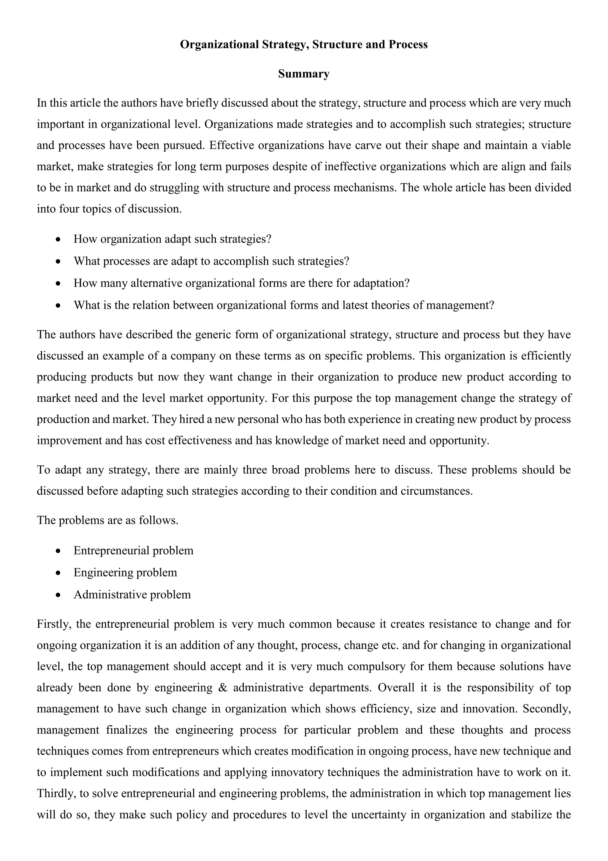 Organizational Strategy, Structure and Process
Summary
In this article the authors have briefly discussed about the strategy, structure and process which are very much
important in organizational level. Organizations made strategies and to accomplish such strategies; structure
and processes have been pursued. Effective organizations have carve out their shape and maintain a viable
market, make strategies for long term purposes despite of ineffective organizations which are align and fails
to be in market and do struggling with structure and process mechanisms. The whole article has been divided
into four topics of discussion.
 How organization adapt such strategies?
 What processes are adapt to accomplish such strategies?
 How many alternative organizational forms are there for adaptation?
 What is the relation between organizational forms and latest theories of management?
The authors have described the generic form of organizational strategy, structure and process but they have
discussed an example of a company on these terms as on specific problems. This organization is efficiently
producing products but now they want change in their organization to produce new product according to
market need and the level market opportunity. For this purpose the top management change the strategy of
production and market. They hired a new personal who has both experience in creating new product by process
improvement and has cost effectiveness and has knowledge of market need and opportunity.
To adapt any strategy, there are mainly three broad problems here to discuss. These problems should be
discussed before adapting such strategies according to their condition and circumstances.
The problems are as follows.
 Entrepreneurial problem
 Engineering problem
 Administrative problem
Firstly, the entrepreneurial problem is very much common because it creates resistance to change and for
ongoing organization it is an addition of any thought, process, change etc. and for changing in organizational
level, the top management should accept and it is very much compulsory for them because solutions have
already been done by engineering & administrative departments. Overall it is the responsibility of top
management to have such change in organization which shows efficiency, size and innovation. Secondly,
management finalizes the engineering process for particular problem and these thoughts and process
techniques comes from entrepreneurs which creates modification in ongoing process, have new technique and
to implement such modifications and applying innovatory techniques the administration have to work on it.
Thirdly, to solve entrepreneurial and engineering problems, the administration in which top management lies
will do so, they make such policy and procedures to level the uncertainty in organization and stabilize the
 