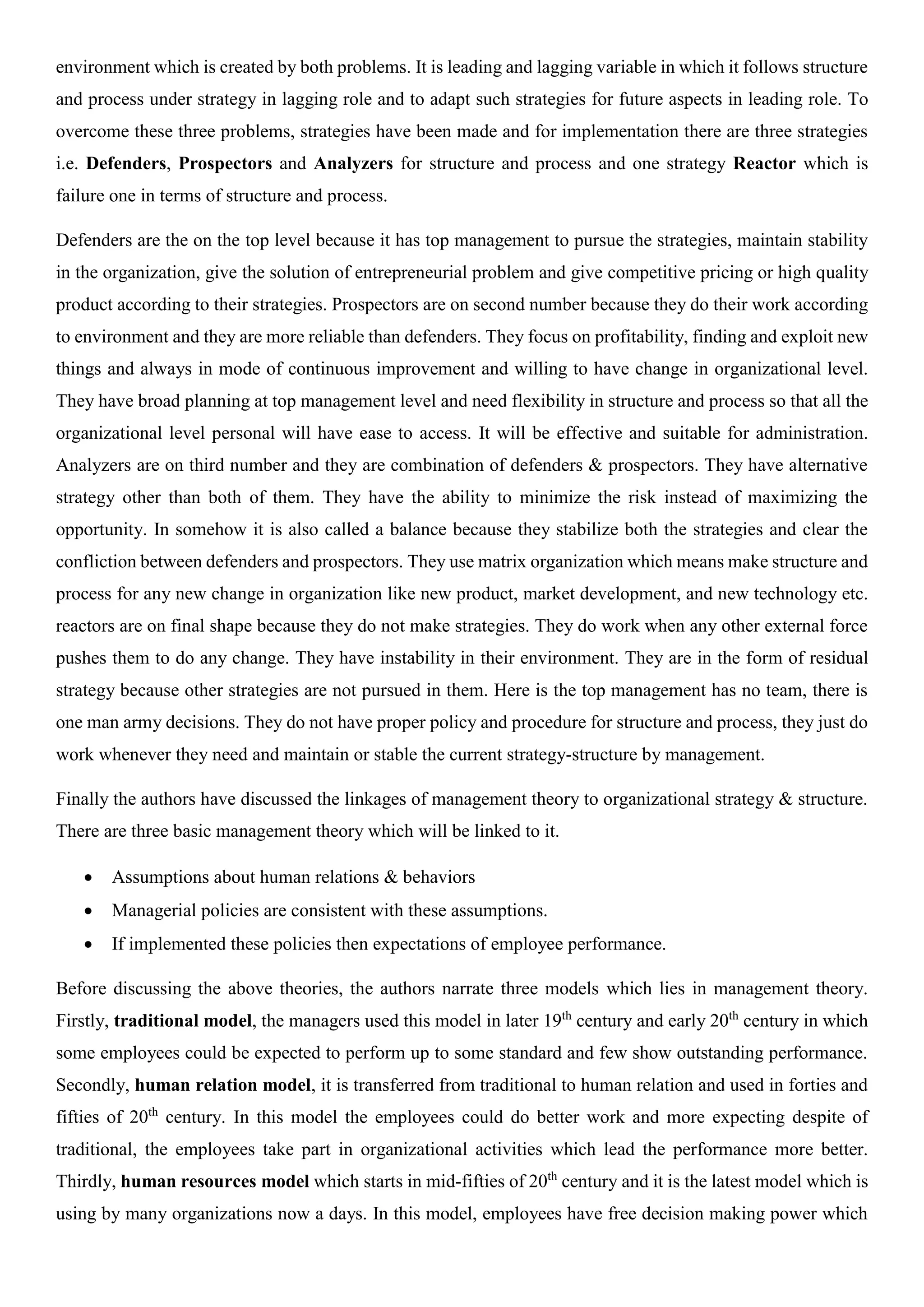 environment which is created by both problems. It is leading and lagging variable in which it follows structure
and process under strategy in lagging role and to adapt such strategies for future aspects in leading role. To
overcome these three problems, strategies have been made and for implementation there are three strategies
i.e. Defenders, Prospectors and Analyzers for structure and process and one strategy Reactor which is
failure one in terms of structure and process.
Defenders are the on the top level because it has top management to pursue the strategies, maintain stability
in the organization, give the solution of entrepreneurial problem and give competitive pricing or high quality
product according to their strategies. Prospectors are on second number because they do their work according
to environment and they are more reliable than defenders. They focus on profitability, finding and exploit new
things and always in mode of continuous improvement and willing to have change in organizational level.
They have broad planning at top management level and need flexibility in structure and process so that all the
organizational level personal will have ease to access. It will be effective and suitable for administration.
Analyzers are on third number and they are combination of defenders & prospectors. They have alternative
strategy other than both of them. They have the ability to minimize the risk instead of maximizing the
opportunity. In somehow it is also called a balance because they stabilize both the strategies and clear the
confliction between defenders and prospectors. They use matrix organization which means make structure and
process for any new change in organization like new product, market development, and new technology etc.
reactors are on final shape because they do not make strategies. They do work when any other external force
pushes them to do any change. They have instability in their environment. They are in the form of residual
strategy because other strategies are not pursued in them. Here is the top management has no team, there is
one man army decisions. They do not have proper policy and procedure for structure and process, they just do
work whenever they need and maintain or stable the current strategy-structure by management.
Finally the authors have discussed the linkages of management theory to organizational strategy & structure.
There are three basic management theory which will be linked to it.
 Assumptions about human relations & behaviors
 Managerial policies are consistent with these assumptions.
 If implemented these policies then expectations of employee performance.
Before discussing the above theories, the authors narrate three models which lies in management theory.
Firstly, traditional model, the managers used this model in later 19th
century and early 20th
century in which
some employees could be expected to perform up to some standard and few show outstanding performance.
Secondly, human relation model, it is transferred from traditional to human relation and used in forties and
fifties of 20th
century. In this model the employees could do better work and more expecting despite of
traditional, the employees take part in organizational activities which lead the performance more better.
Thirdly, human resources model which starts in mid-fifties of 20th
century and it is the latest model which is
using by many organizations now a days. In this model, employees have free decision making power which
 