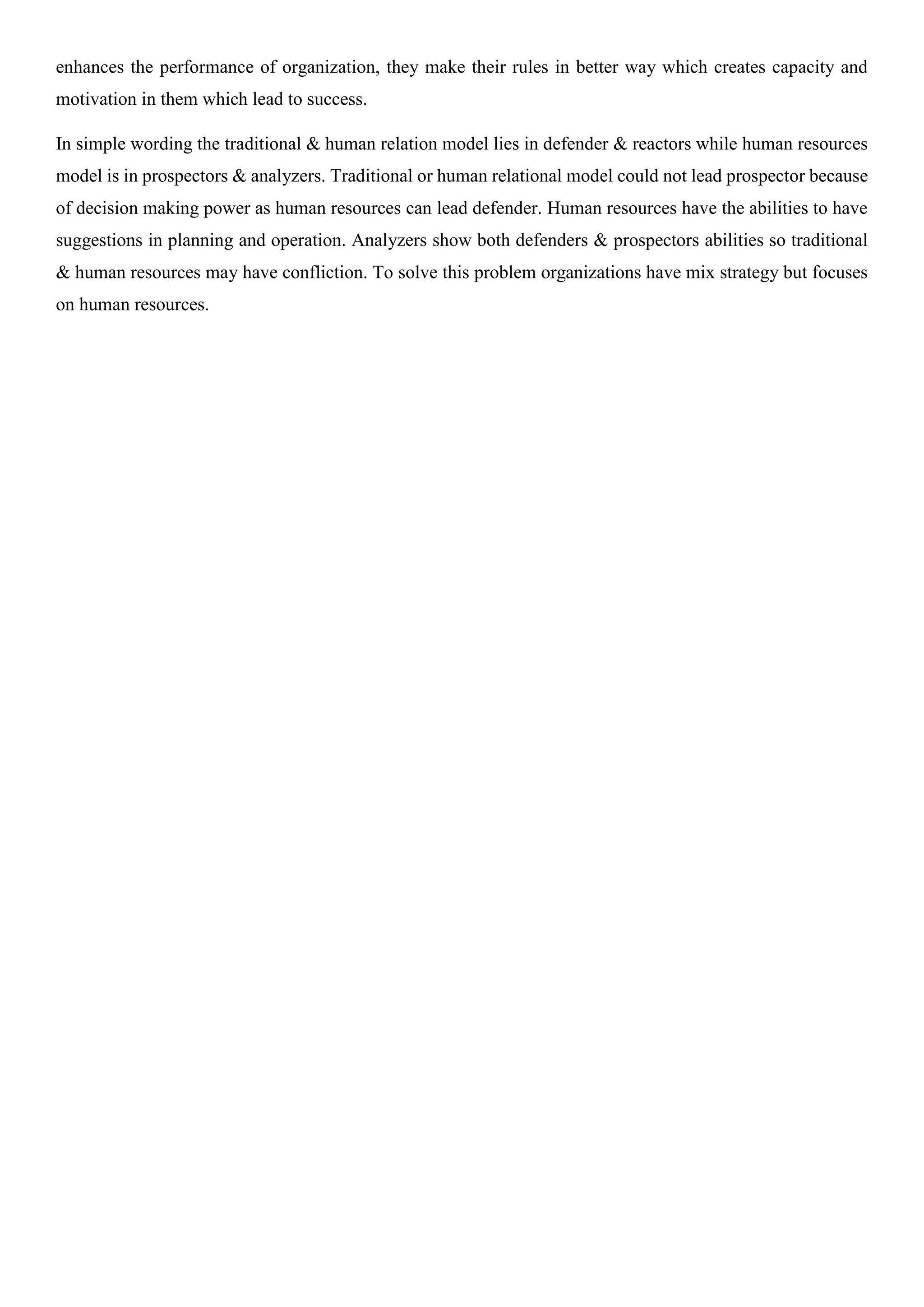 enhances the performance of organization, they make their rules in better way which creates capacity and
motivation in them which lead to success.
In simple wording the traditional & human relation model lies in defender & reactors while human resources
model is in prospectors & analyzers. Traditional or human relational model could not lead prospector because
of decision making power as human resources can lead defender. Human resources have the abilities to have
suggestions in planning and operation. Analyzers show both defenders & prospectors abilities so traditional
& human resources may have confliction. To solve this problem organizations have mix strategy but focuses
on human resources.
 