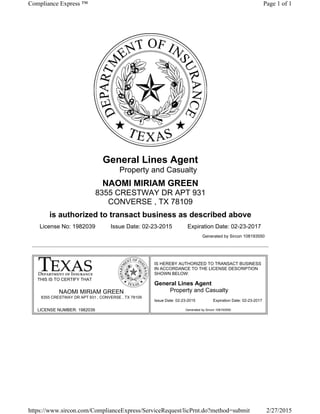 LICENSE NUMBER: 1982039
Issue Date: 02-23-2015 Expiration Date: 02-23-2017
General Lines Agent
Property and Casualty
NAOMI MIRIAM GREEN
8355 CRESTWAY DR APT 931
CONVERSE , TX 78109
is authorized to transact business as described above
License No: 1982039 Issue Date: 02-23-2015 Expiration Date: 02-23-2017
Generated by Sircon 108193550
THIS IS TO CERTIFY THAT
NAOMI MIRIAM GREEN
8355 CRESTWAY DR APT 931 , CONVERSE , TX 78109
IS HEREBY AUTHORIZED TO TRANSACT BUSINESS
IN ACCORDANCE TO THE LICENSE DESCRIPTION
SHOWN BELOW:
General Lines Agent
Property and Casualty
Generated by Sircon 108193550
Page 1 of 1Compliance Express ™
2/27/2015https://www.sircon.com/ComplianceExpress/ServiceRequest/licPrnt.do?method=submit
 