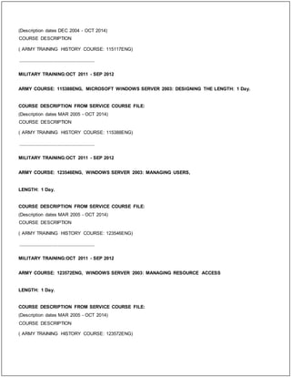 (Description dates DEC 2004 - OCT 2014)
COURSE DESCRIPTION
( ARMY TRAINING HISTORY COURSE: 115117ENG)
_____________________________
MILITARY TRAINING:OCT 2011 - SEP 2012
ARMY COURSE: 115388ENG, MICROSOFT WINDOWS SERVER 2003: DESIGNING THE LENGTH: 1 Day.
COURSE DESCRIPTION FROM SERVICE COURSE FILE:
(Description dates MAR 2005 - OCT 2014)
COURSE DESCRIPTION
( ARMY TRAINING HISTORY COURSE: 115388ENG)
_____________________________
MILITARY TRAINING:OCT 2011 - SEP 2012
ARMY COURSE: 123546ENG, WINDOWS SERVER 2003: MANAGING USERS,
LENGTH: 1 Day.
COURSE DESCRIPTION FROM SERVICE COURSE FILE:
(Description dates MAR 2005 - OCT 2014)
COURSE DESCRIPTION
( ARMY TRAINING HISTORY COURSE: 123546ENG)
_____________________________
MILITARY TRAINING:OCT 2011 - SEP 2012
ARMY COURSE: 123572ENG, WINDOWS SERVER 2003: MANAGING RESOURCE ACCESS
LENGTH: 1 Day.
COURSE DESCRIPTION FROM SERVICE COURSE FILE:
(Description dates MAR 2005 - OCT 2014)
COURSE DESCRIPTION
( ARMY TRAINING HISTORY COURSE: 123572ENG)
 