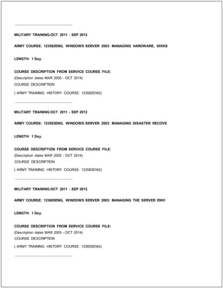 _____________________________
MILITARY TRAINING:OCT 2011 - SEP 2012
ARMY COURSE: 123582ENG, WINDOWS SERVER 2003: MANAGING HARDWARE, DISKS
LENGTH: 1 Day.
COURSE DESCRIPTION FROM SERVICE COURSE FILE:
(Description dates MAR 2005 - OCT 2014)
COURSE DESCRIPTION
( ARMY TRAINING HISTORY COURSE: 123582ENG)
_____________________________
MILITARY TRAINING:OCT 2011 - SEP 2012
ARMY COURSE: 123583ENG, WINDOWS SERVER 2003: MANAGING DISASTER RECOVE
LENGTH: 1 Day.
COURSE DESCRIPTION FROM SERVICE COURSE FILE:
(Description dates MAR 2005 - OCT 2014)
COURSE DESCRIPTION
( ARMY TRAINING HISTORY COURSE: 123583ENG)
_____________________________
MILITARY TRAINING:OCT 2011 - SEP 2012
ARMY COURSE: 123605ENG, WINDOWS SERVER 2003: MANAGING THE SERVER ENVI
LENGTH: 1 Day.
COURSE DESCRIPTION FROM SERVICE COURSE FILE:
(Description dates MAR 2005 - OCT 2014)
COURSE DESCRIPTION
( ARMY TRAINING HISTORY COURSE: 123605ENG)
_____________________________
 