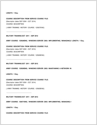 LENGTH: 1 Day.
COURSE DESCRIPTION FROM SERVICE COURSE FILE:
(Description dates SEP 2004 - OCT 2014)
COURSE DESCRIPTION
( ARMY TRAINING HISTORY COURSE: 125927ENG)
_____________________________
MILITARY TRAINING:OCT 2011 - SEP 2012
ARMY COURSE: 125928ENG, WINDOWS SERVER 2003: IMPLEMENTING, MANAGING,8 LENGTH: 1 Day.
COURSE DESCRIPTION FROM SERVICE COURSE FILE:
(Description dates SEP 2004 - OCT 2014)
COURSE DESCRIPTION
( ARMY TRAINING HISTORY COURSE: 125928ENG)
_____________________________
MILITARY TRAINING:OCT 2011 - SEP 2012
ARMY COURSE: 125929ENG, WINDOWS SERVER 2003: MAINTAINING A NETWORK IN
LENGTH: 1 Day.
COURSE DESCRIPTION FROM SERVICE COURSE FILE:
(Description dates SEP 2004 - OCT 2014)
COURSE DESCRIPTION
( ARMY TRAINING HISTORY COURSE: 125929ENG)
_____________________________
MILITARY TRAINING:OCT 2011 - SEP 2012
ARMY COURSE: 126071ENG, WINDOWS SERVER 2003: IMPLEMENTING, MANAGING,1
LENGTH: 1 Day.
COURSE DESCRIPTION FROM SERVICE COURSE FILE:
 