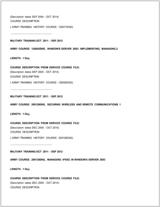 (Description dates SEP 2004 - OCT 2014)
COURSE DESCRIPTION
( ARMY TRAINING HISTORY COURSE: 126071ENG)
_____________________________
MILITARY TRAINING:OCT 2011 - SEP 2012
ARMY COURSE: 126092ENG, WINDOWS SERVER 2003: IMPLEMENTING, MANAGING,2
LENGTH: 1 Day.
COURSE DESCRIPTION FROM SERVICE COURSE FILE:
(Description dates SEP 2004 - OCT 2014)
COURSE DESCRIPTION
( ARMY TRAINING HISTORY COURSE: 126092ENG)
_____________________________
MILITARY TRAINING:OCT 2011 - SEP 2012
ARMY COURSE: 209129ENG, SECURING WIRELESS AND REMOTE COMMUNICATIONS I
LENGTH: 1 Day.
COURSE DESCRIPTION FROM SERVICE COURSE FILE:
(Description dates DEC 2004 - OCT 2014)
COURSE DESCRIPTION
( ARMY TRAINING HISTORY COURSE: 209129ENG)
_____________________________
MILITARY TRAINING:OCT 2011 - SEP 2012
ARMY COURSE: 209130ENG, MANAGING IPSEC IN WINDOWS SERVER 2003
LENGTH: 1 Day.
COURSE DESCRIPTION FROM SERVICE COURSE FILE:
(Description dates DEC 2004 - OCT 2014)
COURSE DESCRIPTION
 