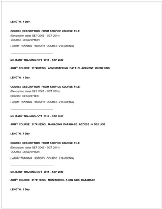 LENGTH: 1 Day.
COURSE DESCRIPTION FROM SERVICE COURSE FILE:
(Description dates SEP 2005 - OCT 2014)
COURSE DESCRIPTION
( ARMY TRAINING HISTORY COURSE: 217408ENG)
_____________________________
MILITARY TRAINING:OCT 2011 - SEP 2012
ARMY COURSE: 217409ENG, ADMINISTERING DATA PLACEMENT IN DB2 UDB
LENGTH: 1 Day.
COURSE DESCRIPTION FROM SERVICE COURSE FILE:
(Description dates SEP 2005 - OCT 2014)
COURSE DESCRIPTION
( ARMY TRAINING HISTORY COURSE: 217409ENG)
_____________________________
MILITARY TRAINING:OCT 2011 - SEP 2012
ARMY COURSE: 217410ENG, MANAGING DATABASE ACCESS IN DB2 UDB
LENGTH: 1 Day.
COURSE DESCRIPTION FROM SERVICE COURSE FILE:
(Description dates SEP 2005 - OCT 2014)
COURSE DESCRIPTION
( ARMY TRAINING HISTORY COURSE: 217410ENG)
_____________________________
MILITARY TRAINING:OCT 2011 - SEP 2012
ARMY COURSE: 217411ENG, MONITORING A DB2 UDB DATABASE
LENGTH: 1 Day.
 