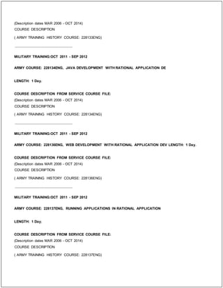 (Description dates MAR 2006 - OCT 2014)
COURSE DESCRIPTION
( ARMY TRAINING HISTORY COURSE: 228133ENG)
_____________________________
MILITARY TRAINING:OCT 2011 - SEP 2012
ARMY COURSE: 228134ENG, JAVA DEVELOPMENT WITH RATIONAL APPLICATION DE
LENGTH: 1 Day.
COURSE DESCRIPTION FROM SERVICE COURSE FILE:
(Description dates MAR 2006 - OCT 2014)
COURSE DESCRIPTION
( ARMY TRAINING HISTORY COURSE: 228134ENG)
_____________________________
MILITARY TRAINING:OCT 2011 - SEP 2012
ARMY COURSE: 228136ENG, WEB DEVELOPMENT WITH RATIONAL APPLICATION DEV LENGTH: 1 Day.
COURSE DESCRIPTION FROM SERVICE COURSE FILE:
(Description dates MAR 2006 - OCT 2014)
COURSE DESCRIPTION
( ARMY TRAINING HISTORY COURSE: 228136ENG)
_____________________________
MILITARY TRAINING:OCT 2011 - SEP 2012
ARMY COURSE: 228137ENG, RUNNING APPLICATIONS IN RATIONAL APPLICATION
LENGTH: 1 Day.
COURSE DESCRIPTION FROM SERVICE COURSE FILE:
(Description dates MAR 2006 - OCT 2014)
COURSE DESCRIPTION
( ARMY TRAINING HISTORY COURSE: 228137ENG)
 