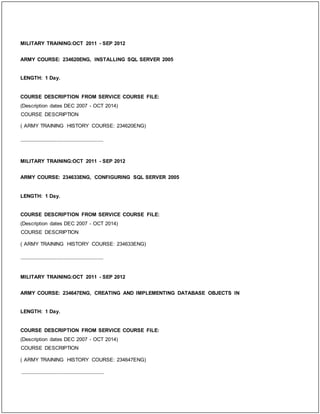 MILITARY TRAINING:OCT 2011 - SEP 2012
ARMY COURSE: 234620ENG, INSTALLING SQL SERVER 2005
LENGTH: 1 Day.
COURSE DESCRIPTION FROM SERVICE COURSE FILE:
(Description dates DEC 2007 - OCT 2014)
COURSE DESCRIPTION
( ARMY TRAINING HISTORY COURSE: 234620ENG)
_____________________________
MILITARY TRAINING:OCT 2011 - SEP 2012
ARMY COURSE: 234633ENG, CONFIGURING SQL SERVER 2005
LENGTH: 1 Day.
COURSE DESCRIPTION FROM SERVICE COURSE FILE:
(Description dates DEC 2007 - OCT 2014)
COURSE DESCRIPTION
( ARMY TRAINING HISTORY COURSE: 234633ENG)
_____________________________
MILITARY TRAINING:OCT 2011 - SEP 2012
ARMY COURSE: 234647ENG, CREATING AND IMPLEMENTING DATABASE OBJECTS IN
LENGTH: 1 Day.
COURSE DESCRIPTION FROM SERVICE COURSE FILE:
(Description dates DEC 2007 - OCT 2014)
COURSE DESCRIPTION
( ARMY TRAINING HISTORY COURSE: 234647ENG)
_____________________________
 