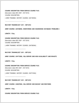COURSE DESCRIPTION FROM SERVICE COURSE FILE:
(Description dates DEC 2007 - OCT 2014)
COURSE DESCRIPTION
( ARMY TRAINING HISTORY COURSE: 234718ENG)
_____________________________
MILITARY TRAINING:OCT 2011 - SEP 2012
ARMY COURSE: 234730ENG, MONITORING AND DIAGNOSING DATABASE PROBLEMS I
LENGTH: 1 Day.
COURSE DESCRIPTION FROM SERVICE COURSE FILE:
(Description dates DEC 2007 - OCT 2014)
COURSE DESCRIPTION
( ARMY TRAINING HISTORY COURSE: 234730ENG)
_____________________________
MILITARY TRAINING:OCT 2011 - SEP 2012
ARMY COURSE: 234771ENG, SQL SERVER 2005 HIGH AVAILABILITY AND DISASTE
LENGTH: 1 Day.
COURSE DESCRIPTION FROM SERVICE COURSE FILE:
(Description dates DEC 2007 - OCT 2014)
COURSE DESCRIPTION
( ARMY TRAINING HISTORY COURSE: 234771ENG)
_____________________________
MILITARY TRAINING:OCT 2011 - SEP 2012
ARMY COURSE: 234927ENG, SQL SERVER 2005 BACKUP AND RESTORES
LENGTH: 1 Day.
COURSE DESCRIPTION FROM SERVICE COURSE FILE:
 