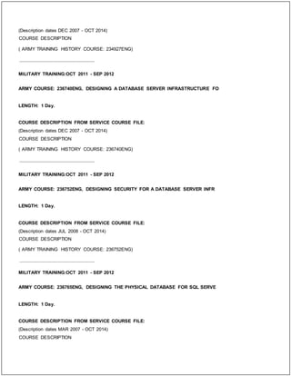 (Description dates DEC 2007 - OCT 2014)
COURSE DESCRIPTION
( ARMY TRAINING HISTORY COURSE: 234927ENG)
_____________________________
MILITARY TRAINING:OCT 2011 - SEP 2012
ARMY COURSE: 236740ENG, DESIGNING A DATABASE SERVER INFRASTRUCTURE FO
LENGTH: 1 Day.
COURSE DESCRIPTION FROM SERVICE COURSE FILE:
(Description dates DEC 2007 - OCT 2014)
COURSE DESCRIPTION
( ARMY TRAINING HISTORY COURSE: 236740ENG)
_____________________________
MILITARY TRAINING:OCT 2011 - SEP 2012
ARMY COURSE: 236752ENG, DESIGNING SECURITY FOR A DATABASE SERVER INFR
LENGTH: 1 Day.
COURSE DESCRIPTION FROM SERVICE COURSE FILE:
(Description dates JUL 2008 - OCT 2014)
COURSE DESCRIPTION
( ARMY TRAINING HISTORY COURSE: 236752ENG)
_____________________________
MILITARY TRAINING:OCT 2011 - SEP 2012
ARMY COURSE: 236765ENG, DESIGNING THE PHYSICAL DATABASE FOR SQL SERVE
LENGTH: 1 Day.
COURSE DESCRIPTION FROM SERVICE COURSE FILE:
(Description dates MAR 2007 - OCT 2014)
COURSE DESCRIPTION
 