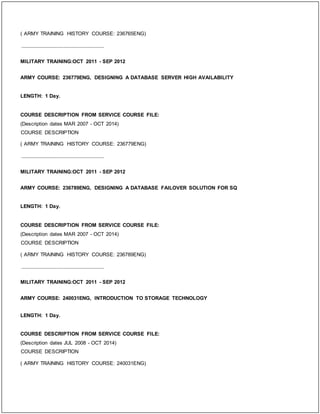 ( ARMY TRAINING HISTORY COURSE: 236765ENG)
_____________________________
MILITARY TRAINING:OCT 2011 - SEP 2012
ARMY COURSE: 236779ENG, DESIGNING A DATABASE SERVER HIGH AVAILABILITY
LENGTH: 1 Day.
COURSE DESCRIPTION FROM SERVICE COURSE FILE:
(Description dates MAR 2007 - OCT 2014)
COURSE DESCRIPTION
( ARMY TRAINING HISTORY COURSE: 236779ENG)
_____________________________
MILITARY TRAINING:OCT 2011 - SEP 2012
ARMY COURSE: 236789ENG, DESIGNING A DATABASE FAILOVER SOLUTION FOR SQ
LENGTH: 1 Day.
COURSE DESCRIPTION FROM SERVICE COURSE FILE:
(Description dates MAR 2007 - OCT 2014)
COURSE DESCRIPTION
( ARMY TRAINING HISTORY COURSE: 236789ENG)
_____________________________
MILITARY TRAINING:OCT 2011 - SEP 2012
ARMY COURSE: 240031ENG, INTRODUCTION TO STORAGE TECHNOLOGY
LENGTH: 1 Day.
COURSE DESCRIPTION FROM SERVICE COURSE FILE:
(Description dates JUL 2008 - OCT 2014)
COURSE DESCRIPTION
( ARMY TRAINING HISTORY COURSE: 240031ENG)
 