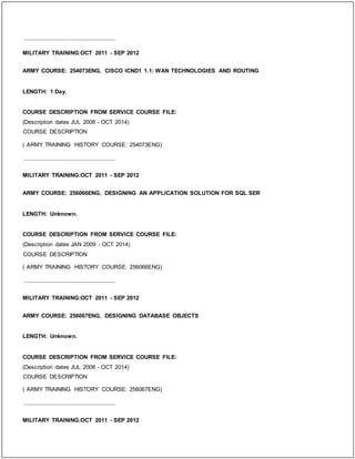 _____________________________
MILITARY TRAINING:OCT 2011 - SEP 2012
ARMY COURSE: 254073ENG, CISCO ICND1 1.1: WAN TECHNOLOGIES AND ROUTING
LENGTH: 1 Day.
COURSE DESCRIPTION FROM SERVICE COURSE FILE:
(Description dates JUL 2008 - OCT 2014)
COURSE DESCRIPTION
( ARMY TRAINING HISTORY COURSE: 254073ENG)
_____________________________
MILITARY TRAINING:OCT 2011 - SEP 2012
ARMY COURSE: 256066ENG, DESIGNING AN APPLICATION SOLUTION FOR SQL SER
LENGTH: Unknown.
COURSE DESCRIPTION FROM SERVICE COURSE FILE:
(Description dates JAN 2009 - OCT 2014)
COURSE DESCRIPTION
( ARMY TRAINING HISTORY COURSE: 256066ENG)
_____________________________
MILITARY TRAINING:OCT 2011 - SEP 2012
ARMY COURSE: 256067ENG, DESIGNING DATABASE OBJECTS
LENGTH: Unknown.
COURSE DESCRIPTION FROM SERVICE COURSE FILE:
(Description dates JUL 2008 - OCT 2014)
COURSE DESCRIPTION
( ARMY TRAINING HISTORY COURSE: 256067ENG)
_____________________________
MILITARY TRAINING:OCT 2011 - SEP 2012
 