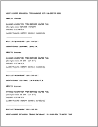 ARMY COURSE: 256068ENG, PROGRAMMING WITH SQL SERVER 2005
LENGTH: Unknown.
COURSE DESCRIPTION FROM SERVICE COURSE FILE:
(Description dates OCT 2008 - OCT 2014)
COURSE DESCRIPTION
( ARMY TRAINING HISTORY COURSE: 256068ENG)
_____________________________
MILITARY TRAINING:OCT 2011 - SEP 2012
ARMY COURSE: 256069ENG, USING XML
LENGTH: Unknown.
COURSE DESCRIPTION FROM SERVICE COURSE FILE:
(Description dates JUL 2008 - OCT 2014)
COURSE DESCRIPTION
( ARMY TRAINING HISTORY COURSE: 256069ENG)
_____________________________
MILITARY TRAINING:OCT 2011 - SEP 2012
ARMY COURSE: 256162ENG, CLR INTEGRATION
LENGTH: Unknown.
COURSE DESCRIPTION FROM SERVICE COURSE FILE:
(Description dates JUL 2008 - OCT 2014)
COURSE DESCRIPTION
( ARMY TRAINING HISTORY COURSE: 256162ENG)
_____________________________
MILITARY TRAINING:OCT 2011 - SEP 2012
ARMY COURSE: 257492ENG, ORACLE DATABASE 11G: USING SQL TO QUERY YOUR
 