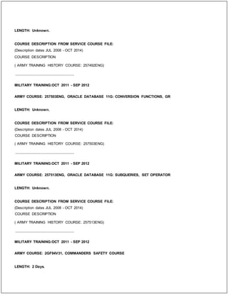 LENGTH: Unknown.
COURSE DESCRIPTION FROM SERVICE COURSE FILE:
(Description dates JUL 2008 - OCT 2014)
COURSE DESCRIPTION
( ARMY TRAINING HISTORY COURSE: 257492ENG)
_____________________________
MILITARY TRAINING:OCT 2011 - SEP 2012
ARMY COURSE: 257503ENG, ORACLE DATABASE 11G: CONVERSION FUNCTIONS, GR
LENGTH: Unknown.
COURSE DESCRIPTION FROM SERVICE COURSE FILE:
(Description dates JUL 2008 - OCT 2014)
COURSE DESCRIPTION
( ARMY TRAINING HISTORY COURSE: 257503ENG)
_____________________________
MILITARY TRAINING:OCT 2011 - SEP 2012
ARMY COURSE: 257513ENG, ORACLE DATABASE 11G: SUBQUERIES, SET OPERATOR
LENGTH: Unknown.
COURSE DESCRIPTION FROM SERVICE COURSE FILE:
(Description dates JUL 2008 - OCT 2014)
COURSE DESCRIPTION
( ARMY TRAINING HISTORY COURSE: 257513ENG)
_____________________________
MILITARY TRAINING:OCT 2011 - SEP 2012
ARMY COURSE: 2GF94V31, COMMANDERS SAFETY COURSE
LENGTH: 2 Days.
 
