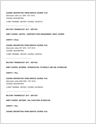 COURSE DESCRIPTION FROM SERVICE COURSE FILE:
(Description dates JUL 2008 - OCT 2014)
COURSE DESCRIPTION
( ARMY TRAINING HISTORY COURSE: 2GF94V31)
_____________________________
MILITARY TRAINING:OCT 2011 - SEP 2012
ARMY COURSE: 2GF97DL, COMPOSITE RISK MANAGEMENT BASIC COURSE
LENGTH: 2 Days.
COURSE DESCRIPTION FROM SERVICE COURSE FILE:
(Description dates OCT 2010 - OCT 2014)
COURSE DESCRIPTION
( ARMY TRAINING HISTORY COURSE: 2GF97DL)
_____________________________
MILITARY TRAINING:OCT 2011 - SEP 2012
ARMY COURSE: 66155ENG, INTRODUCTION TO ORACLE AND SQL IN ORACLE9I
LENGTH: 1 Day.
COURSE DESCRIPTION FROM SERVICE COURSE FILE:
(Description dates MAR 2005 - OCT 2014)
COURSE DESCRIPTION
( ARMY TRAINING HISTORY COURSE: 66155ENG)
_____________________________
MILITARY TRAINING:OCT 2011 - SEP 2012
ARMY COURSE: 66472ENG, SQL FUNCTIONS IN ORACLE9I
LENGTH: 1 Day.
COURSE DESCRIPTION FROM SERVICE COURSE FILE:
 