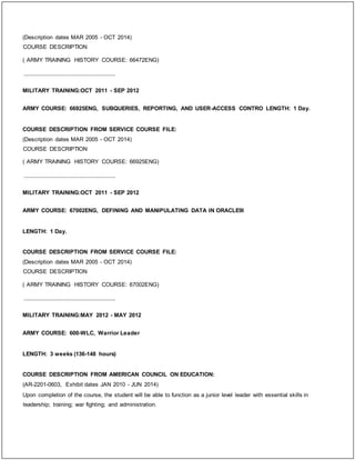(Description dates MAR 2005 - OCT 2014)
COURSE DESCRIPTION
( ARMY TRAINING HISTORY COURSE: 66472ENG)
_____________________________
MILITARY TRAINING:OCT 2011 - SEP 2012
ARMY COURSE: 66925ENG, SUBQUERIES, REPORTING, AND USER-ACCESS CONTRO LENGTH: 1 Day.
COURSE DESCRIPTION FROM SERVICE COURSE FILE:
(Description dates MAR 2005 - OCT 2014)
COURSE DESCRIPTION
( ARMY TRAINING HISTORY COURSE: 66925ENG)
_____________________________
MILITARY TRAINING:OCT 2011 - SEP 2012
ARMY COURSE: 67002ENG, DEFINING AND MANIPULATING DATA IN ORACLE9I
LENGTH: 1 Day.
COURSE DESCRIPTION FROM SERVICE COURSE FILE:
(Description dates MAR 2005 - OCT 2014)
COURSE DESCRIPTION
( ARMY TRAINING HISTORY COURSE: 67002ENG)
_____________________________
MILITARY TRAINING:MAY 2012 - MAY 2012
ARMY COURSE: 600-WLC, Warrior Leader
LENGTH: 3 weeks (136-148 hours)
COURSE DESCRIPTION FROM AMERICAN COUNCIL ON EDUCATION:
(AR-2201-0603, Exhibit dates JAN 2010 - JUN 2014)
Upon completion of the course, the student will be able to function as a junior level leader with essential skills in
leadership; training; war fighting; and administration.
 