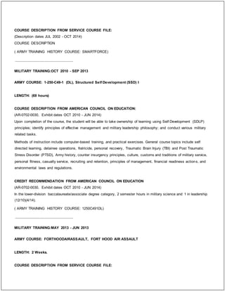 COURSE DESCRIPTION FROM SERVICE COURSE FILE:
(Description dates JUL 2002 - OCT 2014)
COURSE DESCRIPTION
( ARMY TRAINING HISTORY COURSE: SMARTFORCE)
_____________________________
MILITARY TRAINING:OCT 2010 - SEP 2013
ARMY COURSE: 1-250-C49-1 (DL), Structured Self Development (SSD) I
LENGTH: (69 hours)
COURSE DESCRIPTION FROM AMERICAN COUNCIL ON EDUCATION:
(AR-0702-0030, Exhibit dates OCT 2010 - JUN 2014)
Upon completion of the course, the student will be able to take ownership of learning using Self Development (SDLP)
principles; identify principles of effective management and military leadership philosophy; and conduct various military
related tasks.
Methods of instruction include computer-based training, and practical exercises. General course topics include self
directed learning, detainee operations, fratricide, personal recovery, Traumatic Brain Injury (TBI) and Post Traumatic
Stress Disorder (PTSD), Army history, counter insurgency principles, culture, customs and traditions of military service,
personal fitness, casualty service, recruiting and retention, principles of management, financial readiness actions, and
environmental laws and regulations.
CREDIT RECOMMENDATION FROM AMERICAN COUNCIL ON EDUCATION
(AR-0702-0030, Exhibit dates OCT 2010 - JUN 2014)
In the lower-division baccalaureate/associate degree category, 2 semester hours in military science and 1 in leadership
(12/10)(4/14).
( ARMY TRAINING HISTORY COURSE: 1250C491DL)
_____________________________
MILITARY TRAINING:MAY 2013 - JUN 2013
ARMY COURSE: FORTHOODAIRASSAULT, FORT HOOD AIR ASSAULT
LENGTH: 2 Weeks.
COURSE DESCRIPTION FROM SERVICE COURSE FILE:
 