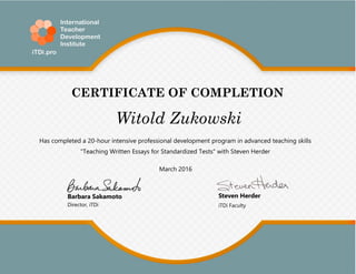 CERTIFICATE OF COMPLETION
Has completed a 20-hour intensive professional development program in advanced teaching skills
"Teaching Written Essays for Standardized Tests" with Steven Herder
March 2016
Barbara Sakamoto
Director, iTDi iTDi Faculty
Witold Zukowski
Steven Herder
 