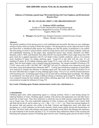 ISSN: 2309-6349. Volume: TE 01, No. 01, December 2013
1
Influence of Chelating Agent(Liang-710) in Knit Dyeing with Vinyl Sulphone and Bi-functional
Reactive Dyes
DR. MD. ZULHASH UDDIN1 & MD. IBRAHIM HOSSAIN2
1. Professor (WPE) and Dean
Faculty of Textile Chemical Processing Engineering &
Applied Science, Bangladesh University of Textiles (BUTex),
Tejgaon, Dhaka-1208.
2. Manager, Dyeing Division, Hotapara Garments Limited (Givensee Group),
Bokran , Monipur, Gazipur.
Abstract:
The present condition of knit dyeing sector is well established and successful. But there are new challenges
arising everyday which are trying to fluster this progress. The dyeing process can be improved more if some
new know-how is introduced under precise way making sure that the quality of production is not sullied.
The knit dyeing of cotton is almost entirely carrid-out using reactive dyes and eexhaust methods, which are
still undoubtedly flourising. In this paper, three commercial reactive dyes namely, Dychufix red 3BXF,
Dychufix yellow 3 RXF, and Dychufix Navy Blue 2GLXF were dyed on100% cotton single Jersey knit (180
gsm). Each dye is applied seperately with 2% owf shade in three variable conditions, such as, (i) in normal
water (hardness:72 ppm), (ii) adding chelating agent Liang-710 in dye bath with the conc. 0.3 g/l
(hardness:45 ppm), & (iii) adding chelating agent Liang-710 in water with the conc. 0.6 g/l (hardness:20
ppm). Then the dyed samples were evaluated using lab instruments. The integral strength% (Fixation), CIE
L*a*b* values such as DL*, Da*,Db*, DC*, DH*,DE* K/S and T% reflection were measured on the dyed
knit fabric using spectrophotometer (Datacolor 600TM) . Costing and colorfastness properties of dyed fabric
were analysed to compare the influence of chelating agent used. The results shown that the fixation (%) of
the most individual dyes is higher at using chelating agent Liang -710 @ 0.3 g/l, and the fixation decreases
with increasing conc. of chelating agnet using @ 0.6 g/l and with no chelating agent accodingly. The change
in colorfastness was observed by using at different dosing of chelating agent Liang710. Finally the results
were compared among the knit samples dyed without chelating agent and with chelating agent at variable
concentrations to judge the influence of Liang-710.
Key words: Chelating agent, fixation, measurement, reactive dye, colorfastness etc
1. Introduction:
Chelating agent (also called sequestering agent) is a dyeing auxiliary which is used during dyeing for
reducing hardness of water. Chelating agents combine with calcium and magnesium ions and other heavy
metal ions in hard water. They form molecules in which the ions are held securely (sequestered) that they
can no longer react. The most undesirable impurities in Fibre, Common salt, Glauber’s salt, Caustic Soda
and Soda ash are the di- and tri-valent e.g., Ca++, Mg ++ Cu ++, Fe+++ etc. These ions increase hardness of
the process bath and generate iron oxides in the bath. Calcium and Magnesium reacts with alkali and
precipitates as a sticky substance on the textile material, which creates patchy dyeing and discoloration of
the fibre. The ferric oxide with cellulose and creates small pinhole on the fibres also damages the machinery
by scale formation in the nozzles and base [1-2]. To overcome these deleterious effects in the scouring and
bleaching bath adequate amount of Chelating agent must be used. Chelating agents prevent di-and tri-valent
 