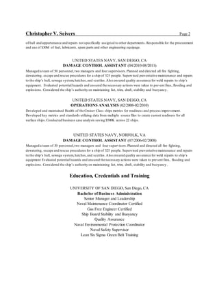 Christopher V. Seivers Page 2
of hull and appurtenance and repairs not specifically assigned to other departments. Responsible for the procurement
and use of $30M of fuel, lubricants, spare parts and other engineering equipage.
UNITED STATES NAVY, SAN DEIGO, CA
DAMAGE CONTROL ASSISTANT (04/2010-08/2011)
Managed a team of 50 personnel,two managers and four supervisors.Planned and directed all fire fighting,
dewatering, escape and rescue procedures for a ship of 325 people. Supervised preventative maintenance and repairs
to the ship’s hull, sewage system, hatches,and scuttles.Also ensured quality assurance for weld repairs to ship’s
equipment. Evaluated potential hazards and ensured the necessary actions were taken to prevent fires, flooding and
explosions. Considered the ship’s authority on maintaining list, trim, draft, stability and buoyancy.
UNITED STATES NAVY, SAN DEIGO, CA
OPERATIONS ANALYSIS (02/2008-02/2010)
Developed and maintained Health of the Cruiser Class ships metrics for readiness and process improvement.
Developed key metrics and standards utilizing data from multiple source files to create current readiness for all
surface ships.Conducted business case analysis saving $500K across 22 ships.
UNITED STATES NAVY, NORFOLK, VA
DAMAGE CONTROL ASSISTANT (07/2006-02/2008)
Managed a team of 30 personnel,two managers and four supervisors.Planned and directed all fire fighting,
dewatering, escape and rescue procedures for a ship of 325 people. Supervised preventative maintenance and repairs
to the ship’s hull, sewage system,hatches,and scuttles.Also ensured quality ass urance for weld repairs to ship’s
equipment Evaluated potential hazards and ensured the necessary actions were taken to prevent fires, flooding and
explosions. Considered the ship’s authority on maintaining list, trim, draft, stability and buoyancy.
Education, Credentials and Training
UNIVERSITY OF SAN DIEGO, San Diego, CA
Bachelor of Business Administration
Senior Manager and Leadership
Naval Maintenance Coordinator Certified
Gas Free Engineer Certified
Ship Board Stability and Buoyancy
Quality Assurance
Naval Environmental Protection Coordinator
Naval Safety Supervisor
Lean Six Sigma Green Belt Training
 