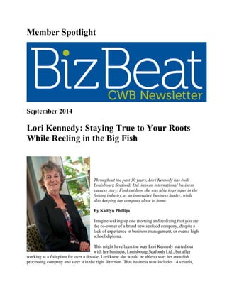 Member Spotlight
September 2014
Lori Kennedy: Staying True to Your Roots
While Reeling in the Big Fish
Throughout the past 30 years, Lori Kennedy has built
Louisbourg Seafoods Ltd. into an international business
success story. Find out how she was able to prosper in the
fishing industry as an innovative business leader, while
also keeping her company close to home.
By Kaitlyn Phillips
Imagine waking up one morning and realizing that you are
the co-owner of a brand new seafood company, despite a
lack of experience in business management, or even a high
school diploma.
This might have been the way Lori Kennedy started out
with her business, Louisbourg Seafoods Ltd., but after
working at a fish plant for over a decade, Lori knew she would be able to start her own fish
processing company and steer it in the right direction. That business now includes 14 vessels,
 