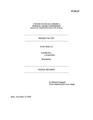 PUBLIC
UNITED STATES OF AMERICA
FEDERAL TRADE COMMISSION
OFFICE OF ADMINISTRATIVE LAW JUDGES
________________________________________________
DOCKET NO. 9357
________________________________________________
In the Matter of
LabMD INC.,
a corporation
Respondent.
________________________________________________
INITIAL DECISION
________________________________________________
D. Michael Chappell
Chief Administrative Law Judge
Date: November 13, 2015
 
