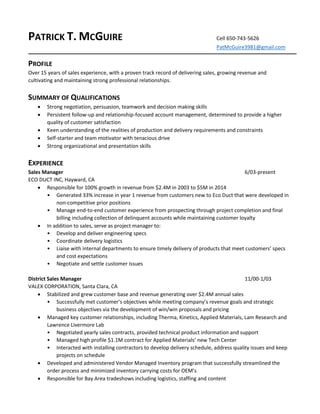 PATRICK T. MCGUIRE Cell 650-743-5626
PatMcGuire3981@gmail.com
PROFILE
Over 15 years of sales experience, with a proven track record of delivering sales, growing revenue and
cultivating and maintaining strong professional relationships.
SUMMARY OF QUALIFICATIONS
 Strong negotiation, persuasion, teamwork and decision making skills
 Persistent follow-up and relationship-focused account management, determined to provide a higher
quality of customer satisfaction
 Keen understanding of the realities of production and delivery requirements and constraints
 Self-starter and team motivator with tenacious drive
 Strong organizational and presentation skills
EXPERIENCE
Sales Manager 6/03-present
ECO DUCT INC, Hayward, CA
 Responsible for 100% growth in revenue from $2.4M in 2003 to $5M in 2014
• Generated 33% increase in year 1 revenue from customers new to Eco Duct that were developed in
non-competitive prior positions
• Manage end-to-end customer experience from prospecting through project completion and final
billing including collection of delinquent accounts while maintaining customer loyalty
 In addition to sales, serve as project manager to:
• Develop and deliver engineering specs
• Coordinate delivery logistics
• Liaise with internal departments to ensure timely delivery of products that meet customers’ specs
and cost expectations
• Negotiate and settle customer issues
District Sales Manager 11/00-1/03
VALEX CORPORATION, Santa Clara, CA
 Stabilized and grew customer base and revenue generating over $2.4M annual sales
• Successfully met customer’s objectives while meeting company’s revenue goals and strategic
business objectives via the development of win/win proposals and pricing
 Managed key customer relationships, including Therma, Kinetics, Applied Materials, Lam Research and
Lawrence Livermore Lab
• Negotiated yearly sales contracts, provided technical product information and support
• Managed high profile $1.1M contract for Applied Materials’ new Tech Center
• Interacted with installing contractors to develop delivery schedule, address quality issues and keep
projects on schedule
 Developed and administered Vendor Managed Inventory program that successfully streamlined the
order process and minimized inventory carrying costs for OEM’s
 Responsible for Bay Area tradeshows including logistics, staffing and content
 