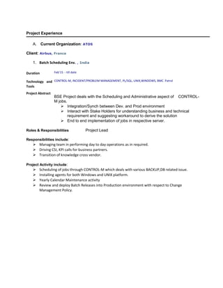 Project Experience
A. Current Organization: ATOS
Client: Airbus, France
1. Batch Scheduling Env. , India
Duration Feb’15 - till date
Technology and
Tools
CONTROL-M, INCIDENT/PROBLEM MANAGEMENT, PL/SQL, UNIX,WINDOWS, BMC Patrol
Project Abstract
BSE Project deals with the Scheduling and Administrative aspect of CONTROL-
M jobs.
 Integration/Synch between Dev. and Prod environment
 Interact with Stake Holders for understanding business and technical
requirement and suggesting workaround to derive the solution
 End to end implementation of jobs in respective server.
Roles & Responsibilities Project Lead
Responsibilities include:
 Managing team in performing day to day operations as in required.
 Driving CSI, KPI calls for business partners.
 Transition of knowledge cross vendor.
Project Activity include:
 Scheduling of jobs through CONTROL-M which deals with various BACKUP,DB related issue.
 Installing agents for both Windows and UNIX platform.
 Yearly Calendar Maintenance activity
 Review and deploy Batch Releases into Production environment with respect to Change
Management Policy.
 