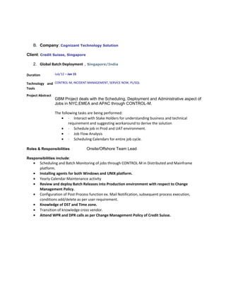 B. Company: Cognizant Technology Solution
Client: Credit Suisse, Singapore
2. Global Batch Deployment , Singapore/India
Duration July’12 –-Jan 15
Technology and
Tools
CONTROL-M, INCIDENT MANAGEMENT, SERVICE NOW, PL/SQL
Project Abstract
GBM Project deals with the Scheduling, Deployment and Administrative aspect of
Jobs in NYC,EMEA and APAC through CONTROL-M.
The following tasks are being performed:
• · Interact with Stake Holders for understanding business and technical
requirement and suggesting workaround to derive the solution
• · Schedule job in Prod and UAT environment.
• · Job Flow Analysis
• · Scheduling Calendars for entire job cycle.
Roles & Responsibilities Onsite/Offshore Team Lead
Responsibilities include:
• Scheduling and Batch Monitoring of jobs through CONTROL-M in Distributed and Mainframe
platform.
• Installing agents for both Windows and UNIX platform.
• Yearly Calendar Maintenance activity
• Review and deploy Batch Releases into Production environment with respect to Change
Management Policy.
• Configuration of Post Process function ex. Mail Notification, subsequent process execution,
conditions add/delete as per user requirement.
• Knowledge of DST and Time zone.
• Transition of knowledge cross vendor.
• Attend WPR and DPR calls as per Change Management Policy of Credit Suisse.
 