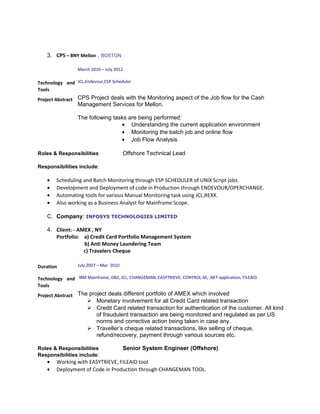 3. CPS – BNY Mellon , BOSTON
March 2010 – July 2012
Technology and
Tools
JCL,Endevour,ESP Scheduler
Project Abstract CPS Project deals with the Monitoring aspect of the Job flow for the Cash
Management Services for Mellon.
The following tasks are being performed:
• Understanding the current application environment
• Monitoring the batch job and online flow
• Job Flow Analysis
Roles & Responsibilities Offshore Technical Lead
Responsibilities include:
• Scheduling and Batch Monitoring through ESP SCHEDULER of UNIX Script jobs.
• Development and Deployment of code in Production through ENDEVOUR/OPERCHANGE.
• Automating tools for various Manual Monitoring task using JCL,REXX.
• Also working as a Business Analyst for Mainframe Scope.
C. Company: INFOSYS TECHNOLOGIES LIMITED
4. Client: - AMEX , NY
Portfolio: a) Credit Card Portfolio Management System
b) Anti Money Laundering Team
c) Travelers Cheque
Duration July 2007 – Mar 2010
Technology and
Tools
IBM Mainframe, DB2, JCL, CHANGEMAN, EASYTRIEVE, CONTROL-M, .NET application, FILEAID
Project Abstract The project deals different portfolio of AMEX which involved
 Monetary involvement for all Credit Card related transaction
 Credit Card related transaction for authentication of the customer. All kind
of fraudulent transaction are being monitored and regulated as per US
norms and corrective action being taken in case any.
 Traveller’s cheque related transactions, like selling of cheque,
refund/recovery, payment through various sources etc.
Roles & Responsibilities Senior System Engineer (Offshore)
Responsibilities include:
• Working with EASYTRIEVE, FILEAID tool.
• Deployment of Code in Production through CHANGEMAN TOOL.
 