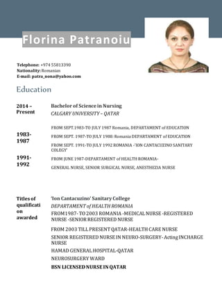 Education
2014 –
Present
1983-
1987
1991-
1992
Bachelor of Science in Nursing
CALGARY UNIVERSITY – QATAR
FROM SEPT.1983-TO JULY 1987 Romania, DEPARTAMENT of EDUCATION
FROM SEPT. 1987-TO JULY 1988: Romania DEPARTAMENT of EDUCATION
FROM SEPT. 1991-TO JULY 1992 ROMANIA -'ION CANTACUZINO SANITARY
COLEGY’
FROM JUNE 1987-DEPARTAMENT of HEALTH ROMANIA-
GENERAL NURSE, SENIOR SURGICAL NURSE, ANESTHEZIA NURSE
Titles of
qualificati
on
awarded
‘Ion Cantacuzino’ Sanitary College
DEPARTAMENT of HEALTH ROMANIA
FROM1987-TO2003 ROMANIA -MEDICALNURSE -REGISTERED
NURSE -SENIOR REGISTERED NURSE
FROM 2003 TILLPRESENTQATAR-HEALTH CARE NURSE
SENIOR REGISTERED NURSE IN NEURO-SURGERY-ActingINCHARGE
NURSE
HAMAD GENERALHOSPITAL-QATAR
NEUROSURGERY WARD
BSN LICENSEDNURSE IN QATAR
Florina Patranoiu
Telephone: +974 55813390
Nationality: Romanian
E-mail: patra_nona@yahoo.com
 
