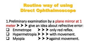 1.Preliminary examination by a plane mirror at 1
meter    give an idea about refrective error:
 Emmetrope    only red reflex.
 Hypermetropia    with movement.
 Myopia   against movement.
Routine way of using
Direct Ophthalmoscope
 