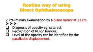 2.Preliminary examination by a plane mirror at 22 cm
  
 Diagnosis of opacity eg: cataract.
 Recognition of RD or Tumour.
 Level of the opacity can be identified by the
parallactic displacement.
Routine way of using
Direct Ophthalmoscope
 
