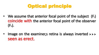 • We assume that anterior focal point of the subject (Fs)
coincide with the anterior focal point of the observer
(Fo).
• Image on the examiner,s retina is always inverted   
seen as erect.
Optical principle
 
