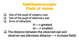  Size of the pupil of subject,s eye.
 Size of the pupil of observer,s eye.
 Error of refraction:
H----> greatest
M----> smallest
 The distance between the observed eye and
observer eye (decrease distance----> increase field)
Ophthalmoscopic
Field of vision
 