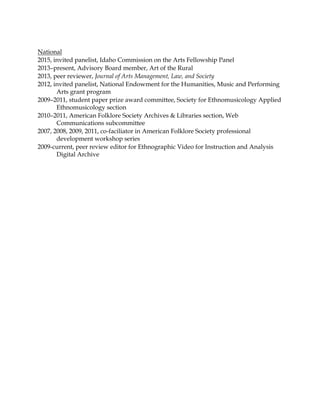 National
2015, invited panelist, Idaho Commission on the Arts Fellowship Panel
2013–present, Advisory Board member, Art of the Rural
2013, peer reviewer, Journal of Arts Management, Law, and Society
2012, invited panelist, National Endowment for the Humanities, Music and Performing
Arts grant program
2009–2011, student paper prize award committee, Society for Ethnomusicology Applied
Ethnomusicology section
2010–2011, American Folklore Society Archives & Libraries section, Web
Communications subcommittee
2007, 2008, 2009, 2011, co-faciliator in American Folklore Society professional
development workshop series
2009-current, peer review editor for Ethnographic Video for Instruction and Analysis
Digital Archive
 