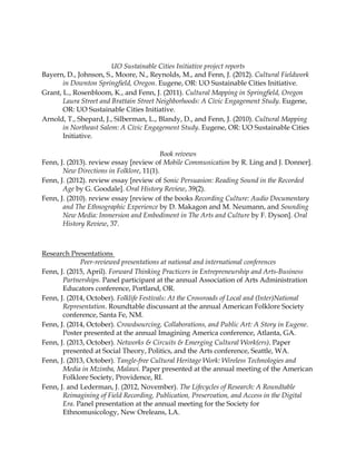 UO Sustainable Cities Initiative project reports
Bayern, D., Johnson, S., Moore, N., Reynolds, M., and Fenn, J. (2012). Cultural Fieldwork
in Downton Springﬁeld, Oregon. Eugene, OR: UO Sustainable Cities Initiative.
Grant, L., Rosenbloom, K., and Fenn, J. (2011). Cultural Mapping in Springﬁeld, Oregon
Laura Street and Brattain Street Neighborhoods: A Civic Engagement Study. Eugene,
OR: UO Sustainable Cities Initiative.
Arnold, T., Shepard, J., Silberman, L., Blandy, D., and Fenn, J. (2010). Cultural Mapping
in Northeast Salem: A Civic Engagement Study. Eugene, OR: UO Sustainable Cities
Initiative.
Book reivews
Fenn, J. (2013). review essay [review of Mobile Communication by R. Ling and J. Donner].
New Directions in Folklore, 11(1).
Fenn, J. (2012). review essay [review of Sonic Persuasion: Reading Sound in the Recorded
Age by G. Goodale]. Oral History Review, 39(2).
Fenn, J. (2010). review essay [review of the books Recording Culture: Audio Documentary
and The Ethnographic Experience by D. Makagon and M. Neumann, and Sounding
New Media: Immersion and Embodiment in The Arts and Culture by F. Dyson]. Oral
History Review, 37.
Research Presentations
Peer-reviewed presentations at national and international conferences
Fenn, J. (2015, April). Forward Thinking Practicers in Entrepreneurship and Arts-Business
Partnerships. Panel participant at the annual Association of Arts Administration
Educators conference, Portland, OR.
Fenn, J. (2014, October). Folklife Festivals: At the Crossroads of Local and (Inter)National
Representation. Roundtable discussant at the annual American Folklore Society
conference, Santa Fe, NM.
Fenn, J. (2014, October). Crowdsourcing, Collaborations, and Public Art: A Story in Eugene.
Poster presented at the annual Imagining America conference, Atlanta, GA.
Fenn, J. (2013, October). Networks & Circuits & Emerging Cultural Work(ers). Paper
presented at Social Theory, Politics, and the Arts conference, Seattle, WA.
Fenn, J. (2013, October). Tangle-free Cultural Heritage Work: Wireless Technologies and
Media in Mzimba, Malawi. Paper presented at the annual meeting of the American
Folklore Society, Providence, RI.
Fenn, J. and Lederman, J. (2012, November). The Lifecycles of Research: A Roundtable
Reimagining of Field Recording, Publication, Preservation, and Access in the Digital
Era. Panel presentation at the annual meeting for the Society for
Ethnomusicology, New Oreleans, LA.
 