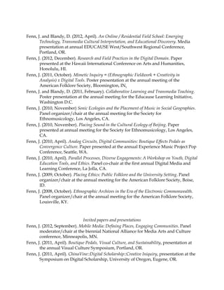 Fenn, J. and Blandy, D. (2012, April). An Online / Residential Field School: Emerging
Technology, Transmedia Cultural Interpretation, and Educational Discovery. Media
presentation at annual EDUCAUSE West/Southwest Regional Conference,
Portland, OR.
Fenn, J. (2012, December). Research and Field Practices in the Digital Domain. Paper
presented at the Hawaii International Conference on Arts and Humanities,
Honolulu, HI.
Fenn, J. (2011, October). Mimetic Inquiry = (Ethnographic Fieldwork + Creativity in
Analysis) x Digital Tools. Poster presentation at the annual meeting of the
American Folklore Society, Bloomington, IN.
Fenn, J. and Blandy, D. (2011, February). Collaborative Learning and Transmedia Teaching.
Poster presentation at the annual meeting for the Educause Learning Initiative,
Washington D.C.
Fenn, J. (2010, November) Sonic Ecologies and the Placement of Music in Social Geographies.
Panel organizer/chair at the annual meeting for the Society for
Ethnomusicology, Los Angeles, CA.
Fenn, J. (2010, November). Placing Sound in the Cultural Ecology of Beijing. Paper
presented at annual meeting for the Society for Ethnomusicology, Los Angeles,
CA.
Fenn, J. (2010, April). Analog Circuits, Digital Communities: Boutique Effects Pedals as
Convergence Culture. Paper presented at the annual Experience Music Project Pop
Conference, Seattle, WA.
Fenn, J. (2010, April). Parallel Processes, Diverse Engagements: A Workshop on Youth, Digital
Education Tools, and Ethics. Panel co-chair at the ﬁrst annual Digital Media and
Learning Conference, La Jolla, CA.
Fenn, J. (2009, October). Placing Ethics: Public Folklore and the University Setting. Panel
organizer/chair at the annual meeting for the American Folklore Society, Boise,
ID.
Fenn, J. (2008, October). Ethnographic Archives in the Era of the Electronic Commonwealth.
Panel organizer/chair at the annual meeting for the American Folklore Society,
Louisville, KY.
Invited papers and presentations
Fenn, J. (2012, September). Mobile Media: Deﬁning Places, Engaging Communities. Panel
moderator/chair at the biennial National Alliance for Media Arts and Culture
conference, Minneapolis, MN.
Fenn, J. (2011, April). Boutique Pedals, Visual Culture, and Sustainability, presentation at
the annual Visual Culture Symposium, Portland, OR.
Fenn, J. (2011, April). ChinaVine::Digital Scholarship::Creative Iniquiry, presentation at the
Symposium on Digital Scholarship, University of Oregon, Eugene, OR.
 