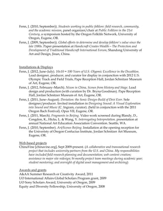 Fenn, J. (2010, September)). Students working in public folklore: ﬁeld research, community,
and the academic mission, panel organizer/chair at Public Folklore in the 21st
Century, a symposium hosted by the Oregon Folklife Network, University of
Oregon, Eugene, OR.
Fenn, J. (2009, September)). Global efforts to determine and develop folklore's value since the
late 1980s. Paper presentation at Handicraft Creates Wealth—The Protection and
Development of Traditional Handicraft International Forum, Shandong University of
Art and Design, Jinan, China.
Installations & Displays
Fenn, J. (2012, June–July). 10x10 = 100 Years of U.S. Olypmic Excellence in the Decathlon.
Lead designer, producer, and curator for display in conjunction with 2012 U.S.
Olympic Track and Field Trials, Pape Reception Hall, Jordan Schnitzer Museum
of Art, Eugene, OR.
Fenn, J. (2012, February–March). Nixon in China, Scenes from History and Stage. Lead
design and production (with curation by Dr. Bryna Goodman). Pape Reception
Hall, Jordan Schnitzer Museum of Art, Eugene, OR.
Fenn, J. (2011, June–August). Deviation: the Sonic Design-Build of Devi Ever. Sole
designer/producer. Invited installation in Designing Sound: A Visual Exploration
into Sound and Music (C. Ingram, curator). (held in conjunction with the 2011
Oregon Bach Festival). Opus VII, Eugene, OR.
Fenn, J. (2011, March). Fragments in Beijing. Video work screened during Blandy, D.,
Congdon, K., Hicks, L. & Wang, Y. Interrogating Interpretation. presentation at
annual National Art Education Association Convention. Seattle, WA.
Fenn, J. (2010, September). Art/Scenes Beijing. Installation at the opening reception for
the Univeristy of Oregon Confucius Institute, Jordan Schnitzer Art Museum,
Eugene, OR.
Web-based projects
ChinaVine [chinavine.org], Sept 2009-present. (A collaborative and transnational research
project that includes university partners from the U.S. and China. My responsibilities
have included ﬁeld research planning and documentation; web content creation;
assistance in major site redesign; bi-montly project team meetings during academic year;
student mentoring; and oversight of digital asset management and archiving)
Awards and grants
A&AA Summer Research or Creativity Award, 2011
UO International Affairs Global Scholars Program grant, 2009
UO Sony Scholars Award, University of Oregon, 2009
Equity and Diversity Fellowship, University of Oregon, 2008
 