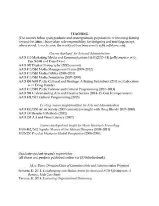 TEACHING
(The courses below span graduate and undergraduate populations, with strong leaning
toward the latter. I have taken sole responsibility for designing and teaching, except
where noted. In such cases, the workload has been evenly split collaboration).
Courses developed for Arts and Administration
AAD 610 Marketing, Media and Communications I & II (2013–14) (collaboration with
Eric Schiff and Darrel Kau)
AAD 607 Digital Ethnography (2012-current)
AAD 410/510 Media Management Praxis (2009–2012)
AAD 410/510 Media Publics (2008–2010)
AAD 410/510 Media Boundaries (2007–2009)
AAD 488/688 Public Cultural and Heritage: A Beijing Fieldschool (2011) (collaboration
with Doug Blandy)
AAD 410/510 Public Folklore and Cultural Programming (2010–2013)
AAD 301 Understanding Arts and Creative Sectors (2014–15, Gen Ed requirement)
AAD 421/521 Cultural Programming (2015)
Existing courses taught/modiﬁed for Arts and Administration
AAD 450/550 Art in Society (2007-current) (co-taught with Doug Blandy 2007–2010)
AAD 630 Research Methods (2012)
AAD 251 Art and Visual Literacy (2007)
Courses developed and taught for Music History & Musicology
MUS 462/562 Popular Musics of the African Diaspora (2008–2011)
MUS 250 Popular Musics in Global Perspective (2008–2009)
Graduate student research supervision
(all theses and projects published online via UO Scholarsbank)
M.A. Thesis Direction/Chair of Commitee (Arts and Administration Program)
Schuetz, D. 2014. Collaborating with Malian Artists for Increased NGO Effectiveness: A
Bamako, Mali Case Study
Tavares, K. 2011. Evaluating Organizational Democracy.
 