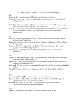 M.S./M.A. Research Direction (Arts and Administration Program)
2010
Docherty, J. Virtual Revolution: Multimedia and Subversive Movements.
Sauer, K. Turn on, tune in, drop out: multimedia, community-museum Partnerships, and
exhibit development.
Vellody, T. The metamorphosis of Hindustani music: An examination of the role of emergent
technologies in the transformation of North Indian music.
Zavala, A. Instances of cultural entrepreneurship: Perspectives on how and why two mariachi
cultural entrepreneurs interface with mainstream cultural, social, and economic
infrastructures.
2011
Fisher, A. Crossing the Transmedia Frontier: The Growing Trend of Transmedia in Music
Festivals in the United States.
Linder, M. Dimensions of Intercultural Dialogue: Catalyzing the Exchange of Diverse Ideas in
the Digital Age.
Rose, Arielle. The Art of Social Giving: The Role of Online Fundraising & Community
Engagement in Local Arts Organizations.
Valladares, T. Independent Producers: A Guide to 21st Century Music Promotion and
Distribution.
2012
Arnold, T.. Sense of (Municipal, Digital) Place: Connecting Concepts of Sense of Place to the
Municipal Website of Philadelphia, PA.
Hodgdon, J. Considerations and Process in the Development of a Mobile Application for the
Jordan Schnitzer Museum of Art.
Roberts, E. After the Licensure: promoting Localism and Access in Emergent Community Radio
Stations.
Yang, N. Management Strategy for Songzhaung Culture and Creative Industry Cluster.
2013
Adamovic, M. Social Media and Art Museums: Measuring Success.
Paker, E. Process and Possiblities Associated with the Development of a Mobile App that
Explores Culture, Place, and the Promise of Play.
Rosenbloom [Agocs], K. The Art of Exchange: Implementing Cross-Cultural and
Communitiy-Based Arts Voluntourism Programs.
2014
Duke, M. Incorporating Multimedia Art into the Academic Library Setting
 