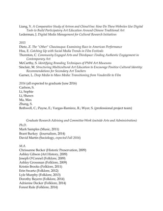 Liang, Y. A Comparative Study of Artron and ChinaVine: How Do These Websites Use Digital
Tools to Build Participatory Art Education Around Chinese Traditional Art
Lederman, J. Digital Media Management for Cultural Research Initiatives
2015
Dietz, Z. The "Other" Chautauqua: Examining Race in American Performance
Hsu, E. Catching Up with Social Media Trends in Film Festivals
Thornton, C. Community Engaged Arts and Thirdspace: Finding Authentic Engagement in
Contemporary Art
McCarthy, S. Identifying Branding Techniques of PNW Art Museums
Sinclair, M. Structuring Multicultural Art Education to Encourage Positive Cultural Identity:
Recommendations for Secondary Art Teachers
Garner, L. Deep Media to Mass Media: Transitioning from Vaudeville to Film
2016 (all expected to graduate June 2016)
Carlson, S.
Li, Sophie
Li, Shawn
Ma, Max
Zhang, S.
Bothwell, C.; Payne, E.; Vargas-Ramirez, R.; Wyer, S. (professional project team)
Graduate Research Advising and Committee Work (outside Arts and Administration)
Ph.D.
Mark Samples (Music, 2011)
Brant Burkey (Journalism, 2014)
David Martin (Sociology, expected Fall 2016)
M.A.
Chrissanne Becker (Historic Preservation, 2009)
Ashley Gibson (Art History, 2009)
Joseph O'Connel (Folklore, 2009)
Ashley Grossman (Folklore, 2009)
Kristin Brooks (Folklore, 2011)
Erin Swartz (Folklore, 2012)
Lyle Murphy (Folklore, 2013)
Dorothy Bayern (Folklore, 2014)
Adrienne Decker (Folklore, 2014)
Forest Rule (Folklore, 2014)
 