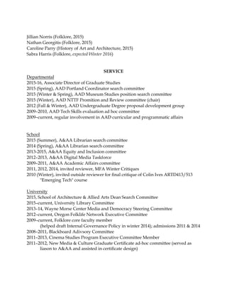 Jillian Norris (Folklore, 2015)
Nathan Georgitis (Folklore, 2015)
Caroline Parry (History of Art and Architecture, 2015)
Sabra Harris (Folklore, expected Winter 2016)
SERVICE
Departmental
2015-16, Associate Director of Graduate Studies
2015 (Spring), AAD Portland Coordinator search committee
2015 (Winter & Spring), AAD Museum Studies position search committee
2015 (Winter), AAD NTTF Promition and Review committee (chair)
2012 (Fall & Winter), AAD Undergraduate Degree proposal development group
2009–2010, AAD Tech Skills evaluation ad hoc committee
2009–current, regular involvement in AAD curricular and programmatic affairs
School
2015 (Summer), A&AA Librarian search committee
2014 (Spring), A&AA Librarian search committee
2013-2015, A&AA Equity and Inclusion committee
2012–2013, A&AA Digital Media Taskforce
2009–2011, A&AA Academic Affairs committee
2011, 2012, 2014, invited reviewer, MFA Winter Critiques
2010 (Winter), invited outside reviewer for ﬁnal critique of Colin Ives ARTD413/513
"Emerging Tech" course
University
2015, School of Architecture & Allied Arts Dean Search Committee
2015–current, University Library Committee
2013–14, Wayne Morse Center Media and Democracy Steering Committee
2012–current, Oregon Folklife Network Executive Committee
2009–current, Folklore core faculty member
(helped draft Internal Governance Policy in winter 2014); admissions 2011 & 2014
2008–2011, Blackboard Adivsory Committee
2011–2013, Cinema Studies Program Executive Committee Member
2011–2012, New Media & Culture Graduate Certiﬁcate ad-hoc committee (served as
liason to A&AA and assisted in certiﬁcate design)
 