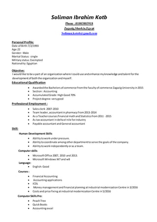 Soliman Ibrahim Kotb
Phone :01003803918
Zagazig,Sharkia,Egypt
Soliman.kotob@gmail.com
Personal Profile:
Date of Birth:7/2/1993
Age:22
Gender: Male
Marital Status: single
Militarystatus:Exempted
Nationality:Egyptian
Objective:
I wouldlike tobe a part of an organizationwhere Icoulduse andenhance myknowledge andtalentforthe
developmentof boththe organizationandmyself.
Educational Qualification
 Awardedthe Bachelorsof commerce fromthe facultyof commerce ZagazigUniversityin2015
 Section: Accounting
 AccumulatedGrade:HighGood 70%
 Projectdegree:verygood
Professional Employment :
 Salesclerk 2007-2010
 Team leader,accountantinpharmacyfrom2013-2014
 As a Teachercoursesfinancial mathandStatisticsfrom2011 -2015
 As tax accountant indeltael nile forindustry
 Payable accountantandGeneral accountant
Skill:
Human Development Skills
 Abilitytoworkunderpressure.
 Abilitytocoordinate amongotherdepartmenttoserve the goalsof the company.
 Abilitytoworkindependentlyoras a team.
Computer skills
 MicrosoftOffice 2007, 2010 and 2013.
 MicrosoftWindowsW7 and w8
Language:
 English:Good
Courses:
 Financial Accounting
 Accountingapplications
 ICDL
 Money managementandfinancial planning atindustrial modernizationCentre in3/2016
 Costsand price fixing atindustrial modernizationCentre in5/2016
ComputerSkillsPro:
 PeachTree
 QuickBooks
 Accountingexcel
 