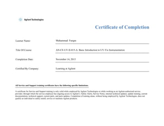 Certificate of Completion
Learner Name: Muhammad Furqan
Title Of Course: AN-CE-UV-II-015-A: Basic Introduction to UV-Vis Instrumentation
Completion Date: November 14, 2015
Certified By Company: Learning at Agilent
All Service and Support training certificates have the following specific limitations.
A certificate for Service and Support training is only valid while employed by Agilent Technologies or while working as an Agilent-authorized service
provider, through which the service employee has ongoing access to Agilent’s: Safety Alerts, Service Notes, internal technical updates, update training, current
documentation, technical support, current parts, and parts updates. Completion of training alone, without being employed by Agilent Technologies, does not
qualify an individual to safely install, service or maintain Agilent products.
 