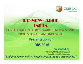 CONFEDERATION OF RENEWABLE ENERGY SERVICE
PROFESSIONALS AND INDUSTRIES
Presentation on
IORS 2016
“Bridging Power, Policy , People, Prosperity to Sustainability”
RE-NEW- ABLE
INDIA
Presented By:
SUDHIR KUMAR DASH (President)
RAMESH C. GOEL (Secretary)
 