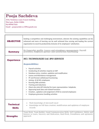 Pooja Sachdeva
3510, Nicholson road, Francis building,
Mori gate, Delhi-110006
Ph-9999817818
Email – poojasachdeva.1389@gmail.com
OBJECTIVE
Seeking a competitive and challenging environment, wherein the existing capabilities can be
enhanced and more of learning can be well achieved thus serving and leading the current
organization to excel its productivity inclusive of its employees’ satisfaction.
Summary
Hr Generalist profile, Leaves and attendance management, Payroll
activiities, Employee partner and satisfaction functioning
Experience
HCL TECHNOLOGIES Ltd. BPO SERVICES
Responsibilities:
 Payroll activities
 Conducting all activities majorly on SAP
 Database entry, creation, updation and modification
 Leaves and Attendance management
 PF and Pension withdrawal functioning
 Joining of all HCL employees
 Running EMS activities
 Training and inductions
 Client site visits (SP Infocity) for team representation- helpdesks
 Approving bank data and related functions
 Creation , updation and assignment of ESI to covered employees
 Employee grievance handling activities
Technical
Skills
• Work knowledge of microsoft excel
• Knowledge on SAP data creation, modification and updation of employee
records
Strengths
Team Work, Team Builder, Good Communication Skills, Self Confidence, Ability and
Interest to Learn, Sincerity and Dedication, Hard-Work, Friendliness and optimistic
approach
 