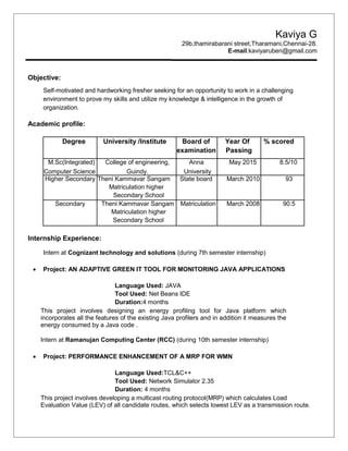 Kaviya G
29b,thamirabarani street,Tharamani,Chennai-28.
E-mail:kaviyaruben@gmail.com
Objective:
Self-motivated and hardworking fresher seeking for an opportunity to work in a challenging
environment to prove my skills and utilize my knowledge & intelligence in the growth of
organization.
Academic profile:
Degree University /Institute Board of Year Of % scored
examination Passing
M.Sc(Integrated) College of engineering, Anna May 2015 8.5/10
Computer Science Guindy. University
Higher Secondary Theni Kammavar Sangam State board March 2010 93
Matriculation higher
Secondary School
Secondary Theni Kammavar Sangam Matriculation March 2008 90.5
Matriculation higher
Secondary School
Internship Experience:
Intern at Cognizant technology and solutions (during 7th semester internship)
 Project: AN ADAPTIVE GREEN IT TOOL FOR MONITORING JAVA APPLICATIONS
Language Used: JAVA
Tool Used: Net Beans IDE
Duration:4 months
This project involves designing an energy profiling tool for Java platform which
incorporates all the features of the existing Java profilers and in addition it measures the
energy consumed by a Java code .
Intern at Ramanujan Computing Center (RCC) (during 10th semester internship)
 Project: PERFORMANCE ENHANCEMENT OF A MRP FOR WMN
Language Used:TCL&C++
Tool Used: Network Simulator 2.35
Duration: 4 months
This project involves developing a multicast routing protocol(MRP) which calculates Load
Evaluation Value (LEV) of all candidate routes, which selects lowest LEV as a transmission route.
 