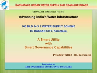 GEO WATER SEMINAR 21 JUL 2015
Advancing India’s Water Infrastructure
100 MLD 24 X 7 WATER SUPPLY SCHEME
TO HASSAN CITY, Karnataka.
A Smart Utility
with
Smart Governance Capabilities
PROJECT COST : Rs. 674 Crores
KARNATAKA URBAN WATER SUPPLY AND DRAINAGE BOARD
Presentation by
ABEL ENGINEERING CONSULTANTS, BANGALORE
 